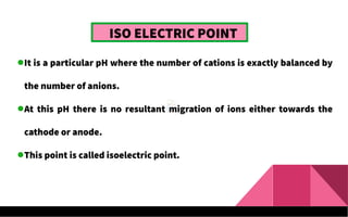 ISO ELECTRIC POINT
It is a particular pH where the number of cations is exactly balanced by
the number of anions.
At this pH there is no resultant migration of ions either towards the
cathode or anode.
This point is called isoelectric point.
 