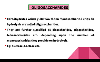 OLIGOSACCHARIDES
 Carbohydrates which yield two to ten monosaccharide units on
hydrolysis are called oligosaccharides.
 They are further classified as disaccharides, trisaccharides,
tetrasaccharides etc. depending upon the number of
monosaccharides they provide on hydrolysis.
 Eg: Sucrose, Lactose etc.
 