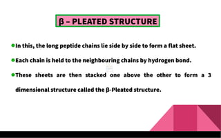 β – PLEATED STRUCTURE
In this, the long peptide chains lie side by side to form a flat sheet.
Each chain is held to the neighbouring chains by hydrogen bond.
These sheets are then stacked one above the other to form a 3
dimensional structure called the β-Pleated structure.
 