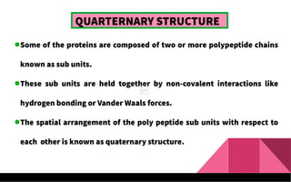 QUARTERNARY STRUCTURE
Some of the proteins are composed of two or more polypeptide chains
known as sub units.
These sub units are held together by non-covalent interactions like
hydrogen bonding or Vander Waals forces.
The spatial arrangement of the poly peptide sub units with respect to
each other is known as quaternary structure.
 