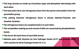 The long strands are made up of pentose sugar and phosphate alternating with
each other.
The base pairs have one nitrogenous base from the purine and another from the
pyramidine group.
The pairing between nitrogenous bases is always Adenine-Thymine and
Guanine-Cytosine.
The nitrogenous bases are complementary to each other.
The nucleotides making up each strand of DNA are connected by phosphodiester
bonds.
This forms the back bone of each DNA strand.
Adenine pairs with thymine by two hydrogen bonds (A=T) and guanine pairs
with cytosine by three hydrogen bonds (G C).
≡
 