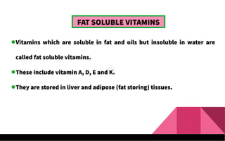 FAT SOLUBLE VITAMINS
Vitamins which are soluble in fat and oils but insoluble in water are
called fat soluble vitamins.
These include vitamin A, D, E and K.
They are stored in liver and adipose (fat storing) tissues.
 