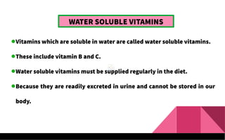 WATER SOLUBLE VITAMINS
Vitamins which are soluble in water are called water soluble vitamins.
These include vitamin B and C.
Water soluble vitamins must be supplied regularly in the diet.
Because they are readily excreted in urine and cannot be stored in our
body.
 