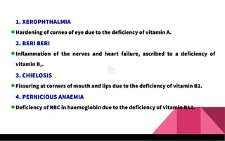 1. XEROPHTHALMIA
Hardening of cornea of eye due to the deficiency of vitamin A.
2. BERI BERI
Inflammation of the nerves and heart failure, ascribed to a deficiency of
vitamin B1.
3. CHIELOSIS
Fissuring at corners of mouth and lips due to the deficiency of vitamin B2.
4. PERNICIOUS ANAEMIA
Deficiency of RBC in haemoglobin due to the deficiency of vitamin B12.
 