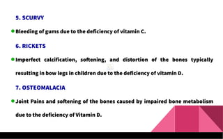 5. SCURVY
Bleeding of gums due to the deficiency of vitamin C.
6. RICKETS
Imperfect calcification, softening, and distortion of the bones typically
resulting in bow legs in children due to the deficiency of vitamin D.
7. OSTEOMALACIA
Joint Pains and softening of the bones caused by impaired bone metabolism
due to the deficiency of Vitamin D.
 