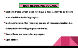 NON REDUCING SUGARS
 Carbohydrates which does not have a free aldehyde or ketone
are called Non Reducing Sugars.
 In disaccharides, the reducing groups of monosaccharides i.e.,
aldehydic or ketonic groups are bonded.
 Hence these are non-reducing sugars.
 Eg: Sucrose.
 