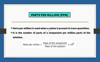 Parts per million is used when a solute is present in trace quantities.
It is the number of parts of a component per million parts of the
solution.
PARTS PER MILLION (PPM)
 