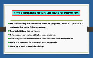 DETERMINATION OF MOLAR MASS OF POLYMERS
For determining the molecular mass of polymers, osmotic pressure is
preferred due to the following reasons.
Poor solubility of the polymers.
Polymers are not stable at higher temperatures.
Osmotic pressure measurements can be done at room temperature.
Molecular mass can be measured more accurately.
Molarity is used instead of molality.
 