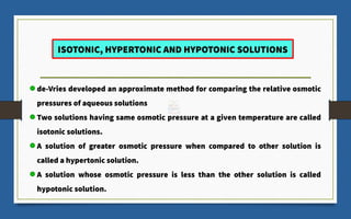 ISOTONIC, HYPERTONIC AND HYPOTONIC SOLUTIONS
de-Vries developed an approximate method for comparing the relative osmotic
pressures of aqueous solutions
Two solutions having same osmotic pressure at a given temperature are called
isotonic solutions.
A solution of greater osmotic pressure when compared to other solution is
called a hypertonic solution.
A solution whose osmotic pressure is less than the other solution is called
hypotonic solution.
 