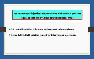 For intravenous injections only solutions with osmotic pressure
equal to that of 0.9% NaCl solution is used. Why?
0.91% NaCl solution is isotonic with respect to human blood.
Hence 0.91% NaCl solution is used for intravenous injections.
 