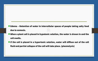 Edema – Retention of water in intercellular spaces of people taking salty food
due to osmosis.
When a plant cell is placed in hypotonic solution, the water is drawn in and the
cell swells.
If the cell is placed in a hypertonic solution, water will diffuse out of the cell
fluid and partial collapse of the cell will take place. (plasmolysis)
 