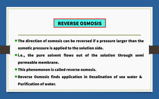 REVERSE OSMOSIS
The direction of osmosis can be reversed if a pressure larger than the
osmotic pressure is applied to the solution side.
i.e., the pure solvent flows out of the solution through semi
permeable membrane.
This phenomenon is called reverse osmosis.
Reverse Osmosis finds application in Desalination of sea water &
Purification of water.
 