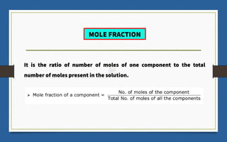 MOLE FRACTION
It is the ratio of number of moles of one component to the total
number of moles present in the solution.
 