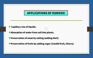 APPLICATIONS OF OSMOSIS
Capillary rise of liquids.
Absorption of water from soil into plants.
Preservation of meat by salting (adding NaCl)
Preservation of fruits by adding sugar (Candid fruit, Cherry)
 