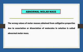 ABNORMAL MOLAR MASS
The wrong values of molar masses obtained from colligative properties
due to association or dissociation of molecules in solution is called
abnormal molar mass.
 