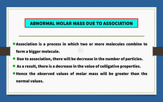 ABNORMAL MOLAR MASS DUE TO ASSOCIATION
Association is a process in which two or more molecules combine to
form a bigger molecule.
Due to association, there will be decrease in the number of particles.
As a result, there is a decrease in the value of colligative properties.
Hence the observed values of molar mass will be greater than the
normal values.
 