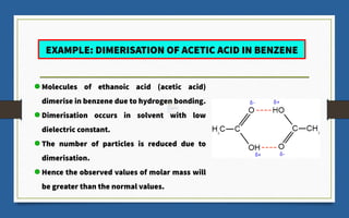 EXAMPLE: DIMERISATION OF ACETIC ACID IN BENZENE
Molecules of ethanoic acid (acetic acid)
dimerise in benzene due to hydrogen bonding.
Dimerisation occurs in solvent with low
dielectric constant.
The number of particles is reduced due to
dimerisation.
Hence the observed values of molar mass will
be greater than the normal values.
 
