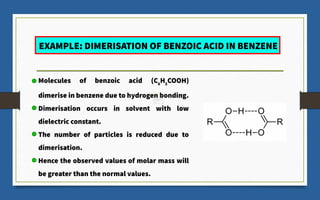 EXAMPLE: DIMERISATION OF BENZOIC ACID IN BENZENE
Molecules of benzoic acid (C6
​
H5
​
COOH)
dimerise in benzene due to hydrogen bonding.
Dimerisation occurs in solvent with low
dielectric constant.
The number of particles is reduced due to
dimerisation.
Hence the observed values of molar mass will
be greater than the normal values.
 