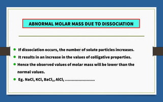 ABNORMAL MOLAR MASS DUE TO DISSOCIATION
If dissociation occurs, the number of solute particles increases.
It results in an increase in the values of colligative properties.
Hence the observed values of molar mass will be lower than the
normal values.
Eg. NaCl, KCl, BaCl
­
2, AlCl3 ………………….
 