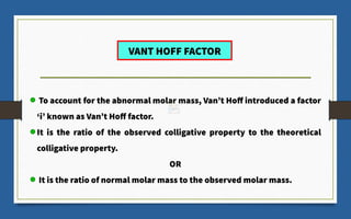 To account for the abnormal molar mass, Van’t Hoff introduced a factor
‘i’ known as Van’t Hoff factor.
It is the ratio of the observed colligative property to the theoretical
colligative property.
OR
It is the ratio of normal molar mass to the observed molar mass.
VANT HOFF FACTOR
 