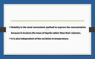 Molality is the most convenient method to express the concentration
because it involves the mass of liquids rather than their volumes.
It is also independent of the variation in temperature.
 