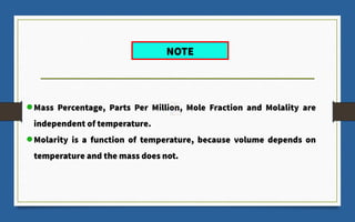 Mass Percentage, Parts Per Million, Mole Fraction and Molality are
independent of temperature.
Molarity is a function of temperature, because volume depends on
temperature and the mass does not.
NOTE
 