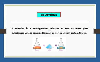A solution is a homogeneous mixture of two or more pure
substances whose composition can be varied within certain limits.
SOLUTIONS
 