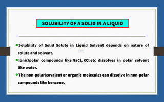 Solubility of Solid Solute in Liquid Solvent depends on nature of
solute and solvent.
Ionic/polar compounds like NaCl, KCl etc dissolves in polar solvent
like water.
The non-polar/covalent or organic molecules can dissolve in non-polar
compounds like benzene.
SOLUBILITY OF A SOLID IN A LIQUID
 