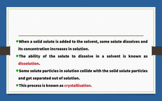 When a solid solute is added to the solvent, some solute dissolves and
its concentration increases in solution.
The ability of the solute to dissolve in a solvent is known as
dissolution.
Some solute particles in solution collide with the solid solute particles
and get separated out of solution.
This process is known as crystallisation.
 