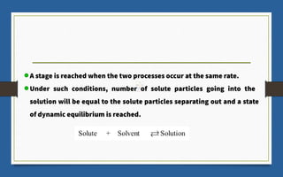 A stage is reached when the two processes occur at the same rate.
Under such conditions, number of solute particles going into the
solution will be equal to the solute particles separating out and a state
of dynamic equilibrium is reached.
 
