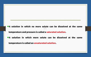 A solution in which no more solute can be dissolved at the same
temperature and pressure is called a saturated solution.
A solution in which more solute can be dissolved at the same
temperature is called an unsaturated solution.
 