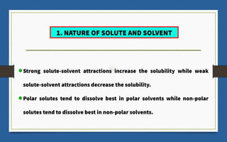 Strong solute-solvent attractions increase the solubility while weak
solute-solvent attractions decrease the solubility.
Polar solutes tend to dissolve best in polar solvents while non-polar
solutes tend to dissolve best in non-polar solvents.
1. NATURE OF SOLUTE AND SOLVENT
 