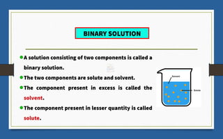 A solution consisting of two components is called a
binary solution.
The two components are solute and solvent.
The component present in excess is called the
solvent.
The component present in lesser quantity is called
solute.
BINARY SOLUTION
 