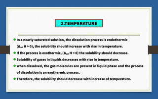 In a nearly saturated solution, the dissolution process is endothermic
(Δsol H > 0), the solubility should increase with rise in temperature.
If the process is exothermic, (Δsol H < 0) the solubility should decrease.
Solubility of gases in liquids decreases with rise in temperature.
When dissolved, the gas molecules are present in liquid phase and the process
of dissolution is an exothermic process.
Therefore, the solubility should decrease with increase of temperature.
2.TEMPERATURE
 