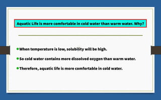 When temperature is low, solubility will be high.
So cold water contains more dissolved oxygen than warm water.
Therefore, aquatic life is more comfortable in cold water.
Aquatic Life is more comfortable in cold water than warm water. Why?
 