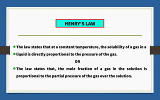 The law states that at a constant temperature, the solubility of a gas in a
liquid is directly proportional to the pressure of the gas.
OR
The law states that, the mole fraction of a gas in the solution is
proportional to the partial pressure of the gas over the solution.
HENRY’S LAW
 