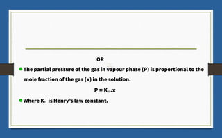 OR
The partial pressure of the gas in vapour phase (P) is proportional to the
mole fraction of the gas (x) in the solution.
P = KH.x
Where KH is Henry’s law constant.
 