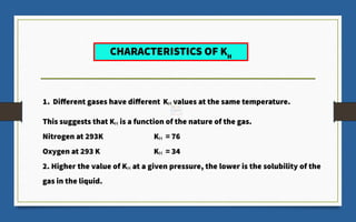 1. Different gases have different KH values at the same temperature.
This suggests that KH is a function of the nature of the gas.
Nitrogen at 293K KH = 76
Oxygen at 293 K KH = 34
2. Higher the value of KH at a given pressure, the lower is the solubility of the
gas in the liquid.
CHARACTERISTICS OF KH
 
