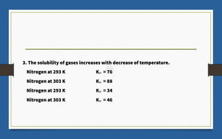 3. The solubility of gases increases with decrease of temperature.
Nitrogen at 293 K KH = 76
Nitrogen at 303 K KH = 88
Nitrogen at 293 K KH = 34
Nitrogen at 303 K KH = 46
 