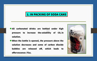 All carbonated drinks are bottled under high
pressure to increase the solubility of CO2 in
solution.
When the bottle is opened, the pressure above the
solution decreases and some of carbon dioxide
bubbles are released off, which leads to
effervescence / fizz.
1. IN PACKING OF SODA CANS
 
