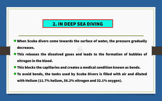 When Scuba divers come towards the surface of water, the pressure gradually
decreases.
This releases the dissolved gases and leads to the formation of bubbles of
nitrogen in the blood.
This blocks the capillaries and creates a medical condition known as bends.
To avoid bends, the tanks used by Scuba Divers is filled with air and diluted
with Helium (11.7% helium, 56.2% nitrogen and 32.1% oxygen).
2. IN DEEP SEA DIVING
 