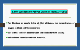 For Climbers or people living at high altitudes, the concentration of
oxygen in blood and tissues are low.
Due to this, climbers become weak and unable to think clearly.
This leads to a condition known as Anoxia.
3. FOR CLIMBERS OR PEOPLE LIVING IN HIGH ALTITUDES
 