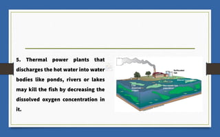 5. Thermal power plants that
discharges the hot water into water
bodies like ponds, rivers or lakes
may kill the fish by decreasing the
dissolved oxygen concentration in
it.
 