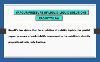 Raoult’s law states that for a solution of volatile liquids, the partial
vapour pressure of each volatile component in the solution is directly
proportional to its mole fraction.
VAPOUR PRESSURE OF LIQUID-LIQUID SOLUTIONS
RAOULT’S LAW
 