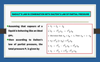 RAOULT’S LAW IN COMBINATION WITH DALTON’S LAW OF PARTIAL PRESSURE
Assuming that vapours of a
liquid is behaving like an ideal
gas,
then according to Dalton’s
law of partial pressure, the
total pressure PT is given by
 