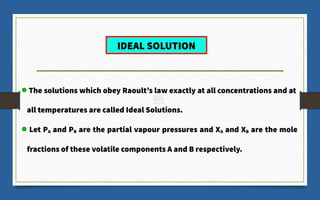 The solutions which obey Raoult’s law exactly at all concentrations and at
all temperatures are called Ideal Solutions.
Let PA and PB are the partial vapour pressures and XA and XB are the mole
fractions of these volatile components A and B respectively.
IDEAL SOLUTION
 
