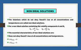 NON IDEAL SOLUTIONS
The Solutions which do not obey Raoult’s law at all concentrations and
temperatures are called non ideal solutions.
For a non-ideal solution containing the volatile components A and B,
The essential characteristics of non-ideal solutions are:
Does not obey Raoult’s law at all concentrations and temperatures.
 