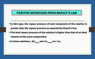 POSITIVE DEVIATIONS FROM RAOULT’S LAW
In this type, the vapour pressure of each component of the solution is
greater than the vapour pressure as expected by Raoult’s law.
The total vapour pressure of the solution is higher than that of an ideal
solution of the same composition.
In these solutions, ΔHmixing
and Δvmixing
are +ve.
 