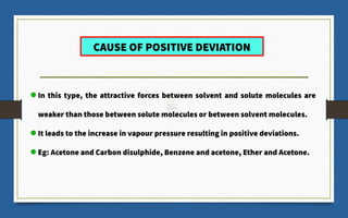CAUSE OF POSITIVE DEVIATION
In this type, the attractive forces between solvent and solute molecules are
weaker than those between solute molecules or between solvent molecules.
It leads to the increase in vapour pressure resulting in positive deviations.
Eg: Acetone and Carbon disulphide, Benzene and acetone, Ether and Acetone.
 