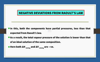 NEGATIVE DEVIATIONS FROM RAOULT’S LAW
In this, both the components have partial pressures, less than that
expected from Raoult’s law.
As a result, the total vapour pressure of the solution is lower than that
of an ideal solution of the same composition.
Here both ΔH mixing
and ΔV mixing
are ―ve.
 